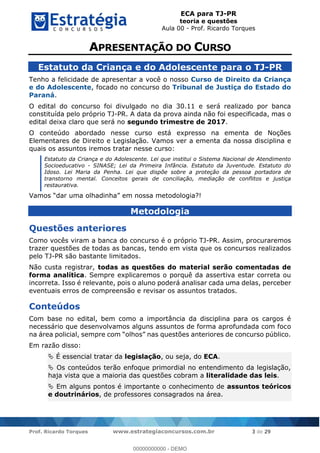 ECA para TJ-PR
teoria e questões
Aula 00 - Prof. Ricardo Torques
Prof. Ricardo Torques www.estrategiaconcursos.com.br 3 de 29
Estatuto da Criança e do Adolescente para o TJ-PR
Tenho a felicidade de apresentar a você o nosso Curso de Direito da Criança
e do Adolescente, focado no concurso do Tribunal de Justiça do Estado do
Paraná.
O edital do concurso foi divulgado no dia 30.11 e será realizado por banca
constituída pelo próprio TJ-PR. A data da prova ainda não foi especificada, mas o
edital deixa claro que será no segundo trimestre de 2017.
O conteúdo abordado nesse curso está expresso na ementa de Noções
Elementares de Direito e Legislação. Vamos ver a ementa da nossa disciplina e
quais os assuntos iremos tratar nesse curso:
Estatuto da Criança e do Adolescente. Lei que institui o Sistema Nacional de Atendimento
Socioeducativo - SINASE; Lei da Primeira Infância. Estatuto da Juventude. Estatuto do
Idoso. Lei Maria da Penha. Lei que dispõe sobre a proteção da pessoa portadora de
transtorno mental. Conceitos gerais de conciliação, mediação de conflitos e justiça
restaurativa.
V
Metodologia
Questões anteriores
Como vocês viram a banca do concurso é o próprio TJ-PR. Assim, procuraremos
trazer questões de todas as bancas, tendo em vista que os concursos realizados
pelo TJ-PR são bastante limitados.
Não custa registrar, todas as questões do material serão comentadas de
forma analítica. Sempre explicaremos o porquê da assertiva estar correta ou
incorreta. Isso é relevante, pois o aluno poderá analisar cada uma delas, perceber
eventuais erros de compreensão e revisar os assuntos tratados.
Conteúdos
Com base no edital, bem como a importância da disciplina para os cargos é
necessário que desenvolvamos alguns assuntos de forma aprofundada com foco
Em razão disso:
É essencial tratar da legislação, ou seja, do ECA.
Os conteúdos terão enfoque primordial no entendimento da legislação,
haja vista que a maioria das questões cobram a literalidade das leis.
Em alguns pontos é importante o conhecimento de assuntos teóricos
e doutrinários, de professores consagrados na área.
00000000000
00000000000 - DEMO
 