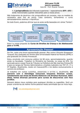 ECA para TJ-PR
teoria e questões
Aula 00 - Prof. Ricardo Torques
Prof. Ricardo Torques www.estrategiaconcursos.com.br 4 de 29
A jurisprudência dos tribunais superiores especialmente STF e STJ
serão mencionados quando relevantes para a nossa prova.
Não trataremos da doutrina e da jurisprudência em excesso, mas na medida do
necessário para fins de prova. Caso contrário, tornaríamos o curso
demasiadamente extenso e improfícuo.
De todo foram, podemos afirmar que as aulas serão baseadas em
Essa é a nossa proposta do Curso de Direitos da Criança e do Adolescente
para o TJ-PR.
Apresentação Pessoal
Por fim, resta uma breve apresentação pessoal. Meu nome é Ricardo Strapasson
Torques! Sou graduado em Direito pela Universidade Federal do Paraná (UFPR) e
pós-graduado em Direito Processual.
Estou envolvido com concurso público há 08 anos, aproximadamente, quando
ainda na faculdade. Trabalhei no Ministério da Fazenda, no cargo de ATA. Fui
aprovado para o cargo Fiscal de Tributos na Prefeitura de São José dos Pinhais/PR
e para os cargos de Técnico Administrativo e Analista Judiciário nos TRT 4ª, 1º e
9º Regiões. Atualmente, resido em Cascavel/PR e me dedico exclusivamente à
carreira de professor.
Já trabalhei em outros cursinhos, presenciais e on-line e, atualmente, em
parceria com o Estratégia Concursos lançamos diversos cursos,
notadamente nas áreas de Direito Eleitoral e de Direitos Humanos. Além
disso, temos diversas parcerias para cursos de discursivas com foco
jurídico.
Deixarei abaixo meus contatos para quaisquer dúvidas ou sugestões. Será um
prazer orientá-los da melhor forma possível nesta caminhada que se inicia hoje.
rst.estrategia@gmail.com
FONTES
Doutrina quando
essencial e
majoritária
Legislação (em
sentido amplo)
Assuntos
relevantes no
cenário jurídico
Jurisprudência
relevante dos
Tribunais
Superiores
00000000000
00000000000 - DEMO
 