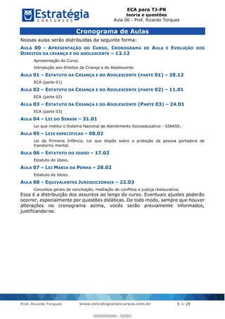 ECA para TJ-PR
teoria e questões
Aula 00 - Prof. Ricardo Torques
Prof. Ricardo Torques www.estrategiaconcursos.com.br 5 de 29
Cronograma de Aulas
Nossas aulas serão distribuídas da seguinte forma:
AULA 00 - APRESENTAÇÃO DO CURSO, CRONOGRAMA DE AULA E EVOLUÇÃO DOS
DIREITOS DA CRIANÇA E DO ADOLESCENTE 13.12
Apresentação do Curso.
Introdução aos Direitos da Criança e do Adolescente
AULA 01 ESTATUTO DA CRIANÇA E DO ADOLESCENTE (PARTE 01) 28.12
ECA (parte 01)
AULA 02 ESTATUTO DA CRIANÇA E DO ADOLESCENTE (PARTE 02) 11.01
ECA (parte 02)
AULA 03 ESTATUTO DA CRIANÇA E DO ADOLESCENTE (PARTE 03) 24.01
ECA (parte 03)
AULA 04 LEI DO SINASE 31.01
Lei que institui o Sistema Nacional de Atendimento Socioeducativo - SINASE;
AULA 05 LEIS ESPECÍFICAS 08.02
Lei da Primeira Infância. Lei que dispõe sobre a proteção da pessoa portadora de
transtorno mental.
AULA 06 ESTATUTO DO IDOSO 17.02
Estatuto do Idoso.
AULA 07 LEI MARIA DA PENHA 28.02
Estatuto do Idoso.
AULA 08 EQUIVALENTES JURISDICIONAIS 22.03
Conceitos gerais de conciliação, mediação de conflitos e justiça restaurativa.
Essa é a distribuição dos assuntos ao longo do curso. Eventuais ajustes poderão
ocorrer, especialmente por questões didáticas. De todo modo, sempre que houver
alterações no cronograma acima, vocês serão previamente informados,
justificando-se.
00000000000
00000000000 - DEMO
 