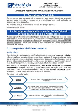 ECA para TJ-PR
teoria e questões
Aula 00 - Prof. Ricardo Torques
Prof. Ricardo Torques www.estrategiaconcursos.com.br 6 de 29
1 - Considerações Iniciais
Para a nossa aula demonstrativa trataremos dos pontos iniciais da matéria,
porque nossa intenção é apresentar a metodologia que será utilizada no
desenvolvimento das aulas.
Na próxima aula já iniciaremos a análise dos artigos do ECA.
Bons estudos a todos!
2 - Paradigmas legislativos: evolução histórica do
Direito da Criança e do Adolescente
Nesse capítulo faremos uma abordagem histórica da proteção às crianças e aos
adolescentes. Com intuito didático, vamos distinguir nossa análise em: aspectos
históricos remotos, evolução internacional e evolução histórica no ordenamento
jurídico brasileiro. Desses três pontos, o mais relevante é o último, porque mais
incidente em provas.
2.1 - Aspectos históricos remotos
Antiguidade
Nas civilizações antigas as formações familiares giravam em torno da religião,
não em razão de laços familiares ou por laços afetivos. O pater familiae ou chefe
da família era o responsável pelo cumprimento dos deveres familiares de todo o
grupo, não necessariamente composto apenas por pessoas que tivessem algum
laço de consanguinidade. Exercia, assim, autoridade religiosa e familiar.
Em relação às crianças e adolescentes, não havia qualquer tratamento
diferenciado, até porque na antiguidade não havia a distinção, hoje usual. Em
face disso, crianças e adolescente eram considerados objetos de direito (e não
sujeitos), ou seja, mera propriedade do pater familiae.
Para que você tenha ideia:
para os
gregos
somente eram mantidas vivas crianças fortes e
saudáveis
para os
espartanos
que ficavam sob responsabilidade de um tribunal do
Estado, para serem preparadas para a guerra.
no Oriente
algumas crianças eram sacrificadas em razão da sua
pureza
00000000000
00000000000 - DEMO
 