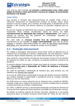 ECA para TJ-PR
teoria e questões
Aula 00 - Prof. Ricardo Torques
Prof. Ricardo Torques www.estrategiaconcursos.com.br 7 de 29
Com uma ou outra exceção, as crianças e adolescentes eram vistos como
objeto de direito e como patrimônio a serviço da religião, de autoridades
familiares e do Estado.
Idade Média
Esse período é marcado pelo desenvolvimento da religião cristã, vindo a
influenciar diretamente os ordenamentos jurídicos da Europa. Assim, todos
estavam a serviço a Igreja, pois o homem, de modo geral, é considerado um ser
pecador e não racional, que deveria observar os preceitos religiosos para se
salvar.
No que diz respeito ao tratamento das crianças e adolescentes temos um salto
importante! Muito embora consideradas objeto de direito, há nítido
reconhecimento da dignidade das crianças e adolescentes. Isso impôs o
respeito às crianças, que não poderiam ser maltratadas, abusadas ou
abandonadas pelos seus pais.
Por outro lado, as crianças havidas fora do casamento religioso
encontravam-se em situação de dupla vulnerabilidade: pelo fato de serem
crianças e, também, pela discriminação em razão de não serem reconhecidas
pela igreja, pois representam violação do modelo moral da época.
2.2 - Evolução internacional
Em relação à abordagem internacional vamos tratar sobre os diplomas que se
voltaram para a proteção de crianças e adolescentes. Se você observar, o edital
explicitou alguns desses diplomas, que serão desenvolvidos em aula futura.
Aqui, portanto, vamos apenas minudenciar as principais normas a fim de atender
ao expresso em edital, ou seja: considerar os aspectos históricos evolutivos da
disciplina.
O primeiro diploma internacional voltado para tutela de crianças e adolescentes
foi a Convenção para a Repressão do Tráfico de Mulheres e Crianças
aprovada em 1921.
Em 1924 foi aprovada a Declaração de Genebra que, pela primeira vez, fez
referência aos direitos das crianças.
Já no ano de 1948 temos a Declaração Universal dos Direitos Humanos (DUDH),
que confere proteção à maternidade e assistência social as crianças, nascidas
dentro ou fora do matrimônio.
Em 1946 houve um marco relevante que se relaciona com a criação da UNICEF,
entidade criada com o objetivo de promover os direitos voltados para a proteção
e desenvolvimento de crianças e adolescentes.
Em 1959, a UNICEF aprovou a denominada Declaração Universal dos Direitos da
Criança que fixou alguns princípios basilares à proteção dos direitos das crianças.
No âmbito do sistema regional de Direitos Humanos, destaca-se a Convenção
Americana sobre os Direitos Humanos Pacto de San José da
00000000000
00000000000 - DEMO
 