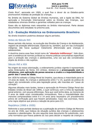 ECA para TJ-PR
teoria e questões
Aula 00 - Prof. Ricardo Torques
Prof. Ricardo Torques www.estrategiaconcursos.com.br 8 de 29
Costa Rica a qual fixa o dever de os Estados-parte
promoverem medidas de proteção às crianças.
No âmbito do Sistema Global de Direitos Humanos, sob a égide da ONU, foi
aprovada a Convenção Internacional sobre os Direitos das Crianças, que
estabeleceu diversos direitos e garantias voltados para as crianças.
Esses são os diplomas mais relevantes no âmbito internacional. Parte desses
documentos será estudada na próxima aula.
2.3 - Evolução Histórica no Ordenamento Brasileiro
No direito brasileiro podemos destacar alguns períodos.
Antes do Século XVI
Nesse período não temos, na evolução dos Direitos da Criança e do Adolescente,
registro de proteção diferenciada. Especula-se, também, que em nas civilizações
indígenas não havia qualquer tratamento diferenciado para crianças e
adolescentes.
A doutrina marca essa fase inicial como absoluta indiferença
sem a existência de normas jurídicas ou mesmo práticas comunitárias específicas
para a proteção das crianças e adolescentes, uma vez que são considerados
objeto de direito e não sujeitos.
Século XVI e XIX
Na origem da nossa colonização, o ordenamento jurídico vigente é representado
pelas Ordenações do Reino. Em síntese, destaca-se a preocupação com os
infratores, com aplicação de penas severas e cruéis e a imputabilidade a
partir dos 7 anos de idade.
Em 1830 foi editado o Código Penal do Império, que elevou a maioridade para os
14 anos de idade. As crianças e adolescente entre 7 e 14, quando da prática de
algum ato considerado crime pela legislação penal, casas de
correção
Algumas décadas mais tardes, temos a aprovação do Primeiro Código Penal dos
Estados Unidos do Brasil (de 1890), o qual continuou com a linha da legislação
penal anterior, com poucas diferenças. Para que você tenha ideia, os menores de
9 anos de idade eram considerados inimputáveis. Para a imputabilidade dos
menores compreendidos entre 9 e 14 anos seria necessário um procedimento
prévio de verificação para que fossem penalizados. Caso isso ocorresse, havia
uma regra objetiva que previa a redução da pena para 2/3.
República (1900 a 1930)
Referente a esse período destaca-se a publicação do primeiro Código de Menores
no ano de 1926, que tratava da situação jurídica das crianças e adolescentes
expostos e abandonados. No ano seguinte esse documento foi substituído, com
uma normativa que fixava poderes ao Juiz para decidir a respeito de crianças e
00000000000
00000000000 - DEMO
 