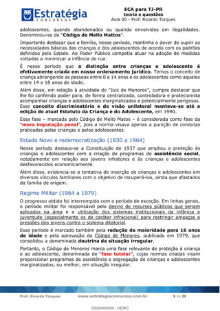 ECA para TJ-PR
teoria e questões
Aula 00 - Prof. Ricardo Torques
Prof. Ricardo Torques www.estrategiaconcursos.com.br 9 de 29
adolescentes, quando abandonados ou quando envolvidos em ilegalidades.
Denominou- Código de Mello Mattos
Importante destacar que a família, nesse período, mantinha o dever de suprir as
necessidades básicas das crianças e dos adolescentes de acordo com os padrões
definidos pelo Estado. Ao Poder Público competia atuar na adoção de medidas
voltadas a minimizar a infância de rua.
É nesse período que a distinção entre crianças e adolescente é
efetivamente criada em nosso ordenamento jurídico. Temos o conceito de
criança abrangendo as pessoas entre 0 e 14 anos e os adolescentes como aqueles
entre 14 e 18 anos de idade.
, cumpre destacar que
lhe foi conferido poder para, de forma centralizada, controladora e protecionista
acompanhar crianças e adolescentes marginalizados e potencialmente perigosos.
Esse conceito discriminatório e de visão unilateral manteve-se até a
edição do atual Estatuto da Criança e do Adolescente, em 1990.
Essa fase marcada pelo Código de Mello Matos é considerada como fase da
mera imputação penal a norma visava apenas a punição de condutas
praticadas pelas crianças e pelos adolescentes.
Estado Novo e redemocratização (1930 a 1964)
Nesse período destaca-se a Constituição de 1937 que ampliou a proteção às
crianças e adolescentes com a criação de programas de assistência social,
notadamente em relação aos jovens infratores e às crianças e adolescentes
desfavorecidos economicamente.
Além disso, evidencia-se a tentativa de inserção de crianças e adolescentes em
diversos vínculos familiares com o objetivo de recuperá-los, ainda que afastados
da família de origem.
Regime Militar (1964 a 1979)
O progresso obtido foi interrompido com o período de exceção. Em linhas gerais,
o período militar foi responsável pelo desvio de recursos públicos que seriam
aplicados na área e a utilização dos sistemas institucionais da infância e
juventude (especialmente os de caráter infracional) para restringir ameaças e
pressões dos jovens contra o sistema ditatorial.
Esse período é marcado também pela redução da maioridade para 16 anos
de idade e pela aprovação do Código de Menores, publicado em 1979, que
consolidou a denominada doutrina da situação irregular.
Portanto, o Código de Menores marca uma fase relevante de proteção à criança
fase tutelar
proporcionar programas de assistência e segregação de crianças e adolescentes
marginalizados, ou melhor, em situação irregular.
00000000000
00000000000 - DEMO
 