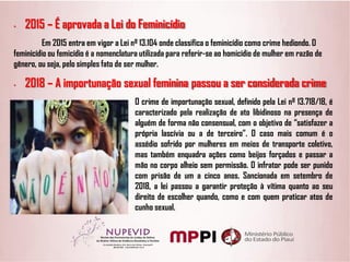 • 2015 – É aprovada a Lei do Feminicídio
Em 2015 entra em vigor a Lei nº 13.104 onde classifica o feminicídio como crime hediondo. O
feminicídio ou femicídio é a nomenclatura utilizada para referir-se ao homicídio de mulher em razão de
gênero, ou seja, pelo simples fato de ser mulher.
• 2018 – A importunação sexual feminina passou a ser considerada crime
O crime de importunação sexual, definido pela Lei nº 13.718/18, é
caracterizado pela realização de ato libidinoso na presença de
alguém de forma não consensual, com o objetivo de “satisfazer a
própria lascívia ou a de terceiro”. O caso mais comum é o
assédio sofrido por mulheres em meios de transporte coletivo,
mas também enquadra ações como beijos forçados e passar a
mão no corpo alheio sem permissão. O infrator pode ser punido
com prisão de um a cinco anos. Sancionada em setembro de
2018, a lei passou a garantir proteção à vítima quanto ao seu
direito de escolher quando, como e com quem praticar atos de
cunho sexual.
 