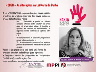 A Lei nº 13.984/2020, acrescentou duas novas medidas
protetivas de urgência, inserindo dois novos incisos no
art. 22 da Lei Maria da Penha
Art. 22. Constatada a prática de violência
doméstica e familiar contra a mulher, nos termos
desta Lei, o juiz poderá aplicar, de imediato, ao
agressor, em conjunto ou separadamente, as
seguintes medidas protetivas de urgência, entre
outras:
(...)
VI.- comparecimento do agressor a programas de
recuperação e reeducação; e
VII.- acompanhamento psicossocial do agressor,
por meio de atendimento individual e/ou em grupo
de apoio.
Assim, a Lei prevê que o juiz, como uma forma de
proteger a mulher, pode obrigar que o agressor:
• frequente centro de programas de recuperação
(reabilitação) e reeducação; e/ou
• que se submeta a acompanhamento psicossocial.
.
• 2020 – As alterações na Lei Maria da Penha
 