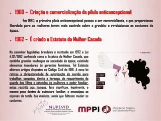 ● 1960 – Criação e comercialização da pílula anticoncepcional
Em 1960, a primeira pílula anticoncepcional passou a ser comercializada, o que proporcionou
liberdade para as mulheres terem mais controle sobre a gravidez e revolucionou os costumes da
época.
● 1962 – É criado o Estatuto da Mulher Casada
No caminhar legislativo brasileiro é instituída em 1972 a Lei
4.121/1962 conhecida como o Estatuto da Mulher Casada, que
continha grandes mudanças na sociedade da época, existindo
elementos inovadores de garantias femininas. Tal Estatuto
alterava artigos dispostos no Código Civil de 1916. A nova lei
retirou a obrigatoriedade de autorização do marido para
trabalhar, concedeu direito a herança, de requerimento da
guarda dos filhos e estendeu às mulheres o poder familiar,
antes restrito aos homens. Isso significou, legalmente, o
mesmo peso dentro da estrutura familiar, e emancipou as
esposas da tutela dos maridos, ainda que faltasse mudar os
costumes.
 