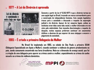 ● 1977 – A Lei do Divórcio é aprovada
Somente a partir da Lei nº 6.515/1977 é que o divórcio tornou-se
uma opção legal no Brasil, trazendo um marco extraordinário para
a construção da independência feminina. Esta sanção legislativa
trouxe para a sociedade a discussão a respeito da separação
judicial e do divórcio. Apesar de ter amparos legais, ambos os
institutos eram tidos como tabu social, a mulher divorciada era má
vista pela coletividade. Com tamanha discriminação a respeito do
desquite, muitas esposas preferiam continuar em casamentos
infelizes e abusivos do que separar de seus cônjuges e encarar o
julgamento da sociedade.
• 1985 – É criada a primeira Delegacia da Mulher
No Brasil foi implantada em 1985, na cidade de São Paulo a primeira DEAM
(Delegacia Especializada em Apoio a Mulher), visando combater a violência de gênero predominante no
país, sendo comumente encontrada nos lares brasileiros. Nota-se a dimensão do avanço social, que foi
a criação de uma delegacia para apurar os crimes contra a mulher, especialmente os crimes de cunho
sexual e os crimes de violência doméstica.
 