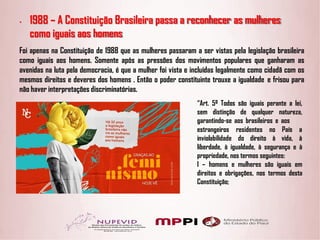 • 1988 – A Constituição Brasileira passa a reconhecer as mulheres
como iguais aos homens
Foi apenas na Constituição de 1988 que as mulheres passaram a ser vistas pela legislação brasileira
como iguais aos homens. Somente após as pressões dos movimentos populares que ganharam as
avenidas na luta pela democracia, é que a mulher foi vista e incluídas legalmente como cidadã com os
mesmos direitos e deveres dos homens . Então o poder constituinte trouxe a igualdade e frisou para
não haver interpretações discriminatórias.
“Art. 5º Todos são iguais perante a lei,
sem distinção de qualquer natureza,
garantindo-se aos brasileiros e aos
estrangeiros residentes no
inviolabilidade do direito à
País a
vida, à
liberdade, à igualdade, à segurança e à
propriedade, nos termos seguintes:
I – homens e mulheres são iguais em
direitos e obrigações, nos termos desta
Constituição;
 