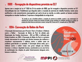 ● 1989 - Revogação de dispositivos previsto na CLT
Apenas com a sanção da Lei nº 7.855 de 24 de outubro de 1989, que foi revogado o dispositivo previsto na CLT
(Consolidação das Leis Trabalhistas) que dispunha sobre a rescisão do contrato de trabalho feminino, tendo como
justificativa o não consentimento empregatício por parte do pai ou marido, ou ainda, quando os homens sentiam
ameaçados os vínculos familiares. É expressa a desigualdade no artigo da lei:
“Ao marido ou pai é facultado pleitear a rescisão do contrato de trabalho, quando a sua continuação for
suscetível de acarretar ameaça aos vínculos da família, perigo manifesto às condições peculiares da mulher ou
prejuízo de ordem física ou moral para o menor. (artigo 446, § único da CLT, revogado pela Lei 7855/1989).”
• 1994- Convenção de Belém do Pará
A Convenção Interamericana para Prevenir, Punir e Erradicar a Violência
contra a Mulher – Convenção de Belém do Pará foi editada pela
Organização dos Estados Americanos – OEA em 1994 e ratificada pelo
Estado brasileiro em 1995. A Convenção de Belém do Pará é o primeiro
tratado internacional de proteção aos direitos humanos das mulheres a
reconhecer expressamente a violência contra a mulher como um
problema generalizado na sociedade. A Convenção afirma ainda, que a
violência contra a mulher traduz uma grave violação aos direitos
humanos e à ofensa à dignidade humana, constituindo-se em uma forma
da manifestação das relações de poder historicamente desiguais entre
homens e mulheres.
 