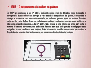 • 1997 – O crescimento da mulher na política
Em 1997 foi sancionada a Lei nº 9.504, conhecida como a Lei das Eleições, nesta legislação é
perceptível à busca coletiva de corrigir o vício social da desigualdade de gênero. Conquistado o
sufrágio a sessenta e três anos antes desta lei, as mulheres ganham agora um sistema de cotas
eleitorais. Em razão do fato de serem excluídas dos partidos e coligações, uma vez que a política era
tida como ambiente masculino. A Lei nº 9.504/1997 trouxe a cota mínima de trinta por cento e
máximo de setenta por cento para cada sexo, fazendo com que cada partido ou coligação fosse
obrigado a trazer candidatas nas eleições. Esta foi uma das medidas encontradas para coibir a
descriminação feminina, tida também como um mecanismo de discriminação benigna.
 