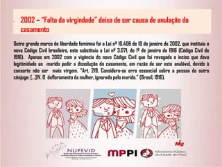 • 2002 – “Falta da virgindade” deixa de ser causa de anulação do
casamento
Outro grande marco de liberdade feminina foi a Lei nº 10.406 de 10 de janeiro de 2002, que instituiu o
novo Código Civil brasileiro, este substituiu a Lei nº 3.071, de 1º de janeiro de 1916 (Código Civil de
1916). Apenas em 2002 com a vigência do novo Código Civil que foi revogada o inciso que dava
legitimidade ao marido pedir a dissolução do casamento, em razão de ser este anulável, devido à
consorte não ser mais virgem. “Art. 219. Considera-se erro essencial sobre a pessoa do outro
cônjuge: […]IV. O defloramento da mulher, ignorado pelo marido.” (Brasil, 1916).
 