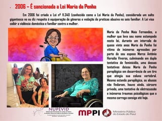 • 2006 – É sancionada a Lei Maria da Penha
Em 2006 foi criada a Lei nº 11.340 (conhecida como a Lei Maria da Penha), considerada um salto
gigantesco no eu diz respeito à equiparação de gêneros e vedação de praticas abusiva no seio familiar. A Lei visa
coibir a violência doméstica e familiar contra a mulher.
Maria da Penha Maia Fernandes, a
mulher que leva seu nome estampado
nesta lei, durante um intervalo de
quase vinte anos Maria da Penha foi
vítima de inúmeras agressões por
parte de seu esposo Marco Antônio
Heredia Viveros, culminando em dupla
tentativa de feminicídio, uma dessas
tentativas deixou Maria da Penha
paraplégica em decorrência de um tiro
que atingiu sua coluna vertebral.
Mesmo estando paraplégica, os abusos
não findaram, houve ainda, cárcere
privado, uma tentativa de eletrocussão
e inúmeros traumas psicológicos que a
mesma carrega consigo até hoje.
 