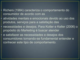 • Richers (1984) caracteriza o comportamento do
consumidor de acordo com as
• atividades mentais e emocionais devido ao uso dos
produtos, serviços para a satisfação das
• necessidades e desejos. Para Kotler e Keller (2006) o
propósito do Marketing é buscar atender
• e satisfazer as necessidades e desejos dos
consumidores tornando-se fundamental entender e
conhecer este tipo de comportamento.
 