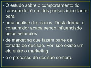 • O estudo sobre o comportamento do
consumidor é um dos passos importante
para
• uma análise dos dados. Desta forma, o
consumidor acaba sendo influenciado
pelos estímulos
• de marketing que fazem parte da
tomada de decisão. Por isso existe um
elo entre o marketing
• e o processo de decisão compra.
 