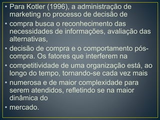 • Para Kotler (1996), a administração de
marketing no processo de decisão de
• compra busca o reconhecimento das
necessidades de informações, avaliação das
alternativas,
• decisão de compra e o comportamento pós-
compra. Os fatores que interferem na
• competitividade de uma organização está, ao
longo do tempo, tornando-se cada vez mais
• numerosa e de maior complexidade para
serem atendidos, refletindo se na maior
dinâmica do
• mercado.
 