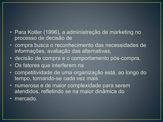 • Para Kotler (1996), a administração de marketing no
processo de decisão de
• compra busca o reconhecimento das necessidades de
informações, avaliação das alternativas,
• decisão de compra e o comportamento pós-compra.
• Os fatores que interferem na
• competitividade de uma organização está, ao longo do
tempo, tornando-se cada vez mais
• numerosa e de maior complexidade para serem
atendidos, refletindo se na maior dinâmica do
• mercado.
 