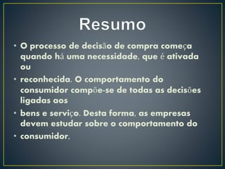 • O processo de decisão de compra começa
quando há uma necessidade, que é ativada
ou
• reconhecida. O comportamento do
consumidor compõe-se de todas as decisões
ligadas aos
• bens e serviço. Desta forma, as empresas
devem estudar sobre o comportamento do
• consumidor,
 