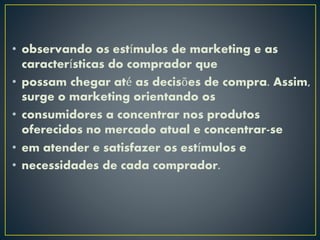 • observando os estímulos de marketing e as
características do comprador que
• possam chegar até as decisões de compra. Assim,
surge o marketing orientando os
• consumidores a concentrar nos produtos
oferecidos no mercado atual e concentrar-se
• em atender e satisfazer os estímulos e
• necessidades de cada comprador.
 