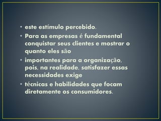 • este estímulo percebido.
• Para as empresas é fundamental
conquistar seus clientes e mostrar o
quanto eles são
• importantes para a organização,
pois, na realidade, satisfazer essas
necessidades exige
• técnicas e habilidades que focam
diretamente os consumidores.
 