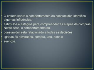 • O estudo sobre o comportamento do consumidor, identifica
algumas influências,
• estímulos e estágios para compreender as etapas de compras.
Neste caso, o comportamento do
• consumidor esta relacionado a todas as decisões
• ligadas às atividades, compra, uso, bens e
• serviços.
 