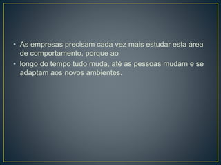 • As empresas precisam cada vez mais estudar esta área
de comportamento, porque ao
• longo do tempo tudo muda, até as pessoas mudam e se
adaptam aos novos ambientes.
 