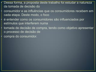 • Dessa forma, a proposta deste trabalho foi estudar a natureza
da tomada de decisão do
• consumidor e as influências que os consumidores recebem em
cada etapa. Deste modo, o foco
• é entender como os consumidores são influenciados por
estímulos que interferem numa
• tomada de decisão de compra, tendo como objetivo apresentar
o processo de decisão de
• compra do consumidor.
 