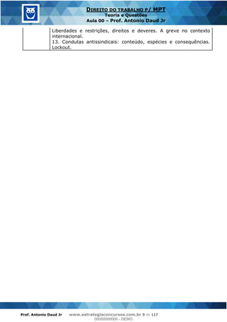 Prof. Antonio Daud Jr www.estrategiaconcursos.com.br 9 de 117
DIREITO DO TRABALHO P/ MPT
Teoria e Questões
Aula 00 Prof. Antonio Daud Jr
Liberdades e restrições, direitos e deveres. A greve no contexto
internacional.
13. Condutas antissindicais: conteúdo, espécies e consequências.
Lockout.
00000000000
00000000000 - DEMO
 