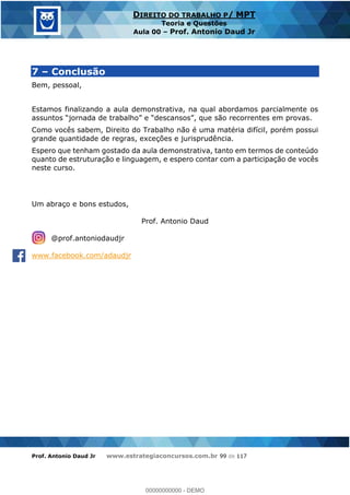 Prof. Antonio Daud Jr www.estrategiaconcursos.com.br 99 de 117
DIREITO DO TRABALHO P/ MPT
Teoria e Questões
Aula 00 Prof. Antonio Daud Jr
7 Conclusão
Bem, pessoal,
Estamos finalizando a aula demonstrativa, na qual abordamos parcialmente os
Como vocês sabem, Direito do Trabalho não é uma matéria difícil, porém possui
grande quantidade de regras, exceções e jurisprudência.
Espero que tenham gostado da aula demonstrativa, tanto em termos de conteúdo
quanto de estruturação e linguagem, e espero contar com a participação de vocês
neste curso.
Um abraço e bons estudos,
Prof. Antonio Daud
@prof.antoniodaudjr
www.facebook.com/adaudjr
00000000000
00000000000 - DEMO
 