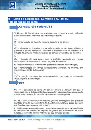 Prof. Antonio Daud Jr www.estrategiaconcursos.com.br 100 de 117
DIREITO DO TRABALHO P/ MPT
Teoria e Questões
Aula 00 Prof. Antonio Daud Jr
8 Lista de Legislação, Súmulas e OJ do TST
relacionados ao tema
Constituição Federal/88
CF,88, art. 7º São direitos dos trabalhadores urbanos e rurais, além de
outros que visem à melhoria de sua condição social:
(...)
IX remuneração do trabalho noturno superior à do diurno;
(...)
XIII - duração do trabalho normal não superior a oito horas diárias e
quarenta e quatro semanais, facultada a compensação de horários e a
redução da jornada, mediante acordo ou convenção coletiva de trabalho;
(...)
XIV - jornada de seis horas para o trabalho realizado em turnos
ininterruptos de revezamento, salvo negociação coletiva;
XV - repouso semanal remunerado, preferencialmente aos domingos;
XVI - remuneração do serviço extraordinário superior, no mínimo, em
cinqüenta por cento à do normal;
(...)
XXII - redução dos riscos inerentes ao trabalho, por meio de normas de
saúde, higiene e segurança;
CLT
Art. 4º - Considera-se como de serviço efetivo o período em que o
empregado esteja à disposição do empregador, aguardando ou executando
ordens, salvo disposição especial expressamente consignada.
Art. 58 - A duração normal do trabalho, para os empregados em qualquer
atividade privada, não excederá de 8 (oito) horas diárias, desde que não
seja fixado expressamente outro limite.
§ 1º Não serão descontadas nem computadas como jornada extraordinária
as variações de horário no registro de ponto não excedentes de cinco
minutos, observado o limite máximo de dez minutos diários.
00000000000
00000000000 - DEMO
 