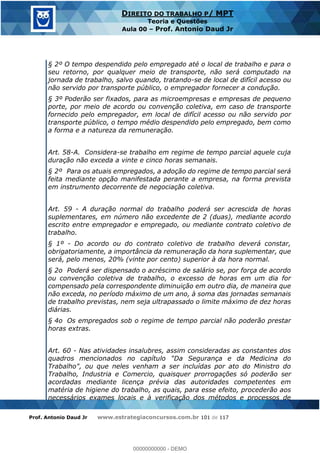 Prof. Antonio Daud Jr www.estrategiaconcursos.com.br 101 de 117
DIREITO DO TRABALHO P/ MPT
Teoria e Questões
Aula 00 Prof. Antonio Daud Jr
§ 2º O tempo despendido pelo empregado até o local de trabalho e para o
seu retorno, por qualquer meio de transporte, não será computado na
jornada de trabalho, salvo quando, tratando-se de local de difícil acesso ou
não servido por transporte público, o empregador fornecer a condução.
§ 3º Poderão ser fixados, para as microempresas e empresas de pequeno
porte, por meio de acordo ou convenção coletiva, em caso de transporte
fornecido pelo empregador, em local de difícil acesso ou não servido por
transporte público, o tempo médio despendido pelo empregado, bem como
a forma e a natureza da remuneração.
Art. 58-A. Considera-se trabalho em regime de tempo parcial aquele cuja
duração não exceda a vinte e cinco horas semanais.
§ 2º Para os atuais empregados, a adoção do regime de tempo parcial será
feita mediante opção manifestada perante a empresa, na forma prevista
em instrumento decorrente de negociação coletiva.
Art. 59 - A duração normal do trabalho poderá ser acrescida de horas
suplementares, em número não excedente de 2 (duas), mediante acordo
escrito entre empregador e empregado, ou mediante contrato coletivo de
trabalho.
§ 1º - Do acordo ou do contrato coletivo de trabalho deverá constar,
obrigatoriamente, a importância da remuneração da hora suplementar, que
será, pelo menos, 20% (vinte por cento) superior à da hora normal.
§ 2o Poderá ser dispensado o acréscimo de salário se, por força de acordo
ou convenção coletiva de trabalho, o excesso de horas em um dia for
compensado pela correspondente diminuição em outro dia, de maneira que
não exceda, no período máximo de um ano, à soma das jornadas semanais
de trabalho previstas, nem seja ultrapassado o limite máximo de dez horas
diárias.
§ 4o Os empregados sob o regime de tempo parcial não poderão prestar
horas extras.
Art. 60 - Nas atividades insalubres, assim consideradas as constantes dos
quadros mencionados no capítulo "Da Segurança e da Medicina do
Trabalho", ou que neles venham a ser incluídas por ato do Ministro do
Trabalho, Industria e Comercio, quaisquer prorrogações só poderão ser
acordadas mediante licença prévia das autoridades competentes em
matéria de higiene do trabalho, as quais, para esse efeito, procederão aos
necessários exames locais e à verificação dos métodos e processos de
00000000000
00000000000 - DEMO
 