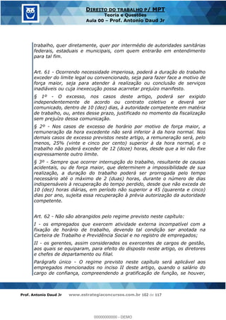 Prof. Antonio Daud Jr www.estrategiaconcursos.com.br 102 de 117
DIREITO DO TRABALHO P/ MPT
Teoria e Questões
Aula 00 Prof. Antonio Daud Jr
trabalho, quer diretamente, quer por intermédio de autoridades sanitárias
federais, estaduais e municipais, com quem entrarão em entendimento
para tal fim.
Art. 61 - Ocorrendo necessidade imperiosa, poderá a duração do trabalho
exceder do limite legal ou convencionado, seja para fazer face a motivo de
força maior, seja para atender à realização ou conclusão de serviços
inadiáveis ou cuja inexecução possa acarretar prejuízo manifesto.
§ 1º - O excesso, nos casos deste artigo, poderá ser exigido
independentemente de acordo ou contrato coletivo e deverá ser
comunicado, dentro de 10 (dez) dias, à autoridade competente em matéria
de trabalho, ou, antes desse prazo, justificado no momento da fiscalização
sem prejuízo dessa comunicação.
§ 2º - Nos casos de excesso de horário por motivo de força maior, a
remuneração da hora excedente não será inferior à da hora normal. Nos
demais casos de excesso previstos neste artigo, a remuneração será, pelo
menos, 25% (vinte e cinco por cento) superior à da hora normal, e o
trabalho não poderá exceder de 12 (doze) horas, desde que a lei não fixe
expressamente outro limite.
§ 3º - Sempre que ocorrer interrupção do trabalho, resultante de causas
acidentais, ou de força maior, que determinem a impossibilidade de sua
realização, a duração do trabalho poderá ser prorrogada pelo tempo
necessário até o máximo de 2 (duas) horas, durante o número de dias
indispensáveis à recuperação do tempo perdido, desde que não exceda de
10 (dez) horas diárias, em período não superior a 45 (quarenta e cinco)
dias por ano, sujeita essa recuperação à prévia autorização da autoridade
competente.
Art. 62 - Não são abrangidos pelo regime previsto neste capítulo:
I - os empregados que exercem atividade externa incompatível com a
fixação de horário de trabalho, devendo tal condição ser anotada na
Carteira de Trabalho e Previdência Social e no registro de empregados;
II - os gerentes, assim considerados os exercentes de cargos de gestão,
aos quais se equiparam, para efeito do disposto neste artigo, os diretores
e chefes de departamento ou filial.
Parágrafo único - O regime previsto neste capítulo será aplicável aos
empregados mencionados no inciso II deste artigo, quando o salário do
cargo de confiança, compreendendo a gratificação de função, se houver,
00000000000
00000000000 - DEMO
 