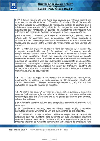 Prof. Antonio Daud Jr www.estrategiaconcursos.com.br 104 de 117
DIREITO DO TRABALHO P/ MPT
Teoria e Questões
Aula 00 Prof. Antonio Daud Jr
§ 3º O limite mínimo de uma hora para repouso ou refeição poderá ser
reduzido por ato do Ministro do Trabalho, Indústria e Comércio, quando
ouvido o Serviço de Alimentação de Previdência Social, se verificar que o
estabelecimento atende integralmente às exigências concernentes à
organização dos refeitórios, e quando os respectivos empregados não
estiverem sob regime de trabalho prorrogado a horas suplementares.
§ 4º - Quando o intervalo para repouso e alimentação, previsto neste
artigo, não for concedido pelo empregador, este ficará obrigado a
remunerar o período correspondente com um acréscimo de no mínimo 50%
(cinqüenta por cento) sobre o valor da remuneração da hora normal de
trabalho.
§ 5º - O intervalo expresso no caput poderá ser reduzido e/ou fracionado,
e aquele estabelecido no § 1o poderá ser fracionado, quando
compreendidos entre o término da primeira hora trabalhada e o início da
última hora trabalhada, desde que previsto em convenção ou acordo
coletivo de trabalho, ante a natureza do serviço e em virtude das condições
especiais de trabalho a que são submetidos estritamente os motoristas,
cobradores, fiscalização de campo e afins nos serviços de operação de
veículos rodoviários, empregados no setor de transporte coletivo de
passageiros, mantida a remuneração e concedidos intervalos para descanso
menores ao final de cada viagem.
Art. 72 - Nos serviços permanentes de mecanografia (datilografia,
escrituração ou cálculo), a cada período de 90 (noventa) minutos de
trabalho consecutivo corresponderá um repouso de 10 (dez) minutos não
deduzidos da duração normal de trabalho.
Art. 73. Salvo nos casos de revezamento semanal ou quinzenal, o trabalho
noturno terá remuneração superior a do diurno e, para esse efeito, sua
remuneração terá um acréscimo de 20 % (vinte por cento), pelo menos,
sobre a hora diurna.
§ 1º A hora do trabalho noturno será computada como de 52 minutos e 30
segundos.
§ 2º Considera-se noturno, para os efeitos deste artigo, o trabalho
executado entre as 22 horas de um dia e as 5 horas do dia seguinte.
§ 3º O acréscimo, a que se refere o presente artigo, em se tratando de
empresas que não mantêm, pela natureza de suas atividades, trabalho
noturno habitual, será feito, tendo em vista os quantitativos pagos por
trabalhos diurnos de natureza semelhante. Em relação às empresas cujo
00000000000
00000000000 - DEMO
 