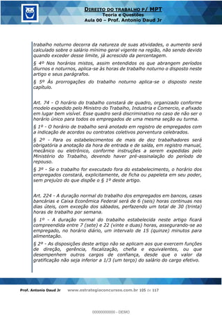 Prof. Antonio Daud Jr www.estrategiaconcursos.com.br 105 de 117
DIREITO DO TRABALHO P/ MPT
Teoria e Questões
Aula 00 Prof. Antonio Daud Jr
trabalho noturno decorra da natureza de suas atividades, o aumento será
calculado sobre o salário mínimo geral vigente na região, não sendo devido
quando exceder desse limite, já acrescido da percentagem.
§ 4º Nos horários mistos, assim entendidos os que abrangem períodos
diurnos e noturnos, aplica-se às horas de trabalho noturno o disposto neste
artigo e seus parágrafos.
§ 5º Às prorrogações do trabalho noturno aplica-se o disposto neste
capítulo.
Art. 74 - O horário do trabalho constará de quadro, organizado conforme
modelo expedido pelo Ministro do Trabalho, Industria e Comercio, e afixado
em lugar bem visível. Esse quadro será discriminativo no caso de não ser o
horário único para todos os empregados de uma mesma seção ou turma.
§ 1º - O horário de trabalho será anotado em registro de empregados com
a indicação de acordos ou contratos coletivos porventura celebrados.
§ 2º - Para os estabelecimentos de mais de dez trabalhadores será
obrigatória a anotação da hora de entrada e de saída, em registro manual,
mecânico ou eletrônico, conforme instruções a serem expedidas pelo
Ministério do Trabalho, devendo haver pré-assinalação do período de
repouso.
§ 3º - Se o trabalho for executado fora do estabelecimento, o horário dos
empregados constará, explicitamente, de ficha ou papeleta em seu poder,
sem prejuízo do que dispõe o § 1º deste artigo.
Art. 224 - A duração normal do trabalho dos empregados em bancos, casas
bancárias e Caixa Econômica Federal será de 6 (seis) horas continuas nos
dias úteis, com exceção dos sábados, perfazendo um total de 30 (trinta)
horas de trabalho por semana.
§ 1º - A duração normal do trabalho estabelecida neste artigo ficará
compreendida entre 7 (sete) e 22 (vinte e duas) horas, assegurando-se ao
empregado, no horário diário, um intervalo de 15 (quinze) minutos para
alimentação.
§ 2º - As disposições deste artigo não se aplicam aos que exercem funções
de direção, gerência, fiscalização, chefia e equivalentes, ou que
desempenhem outros cargos de confiança, desde que o valor da
gratificação não seja inferior a 1/3 (um terço) do salário do cargo efetivo.
00000000000
00000000000 - DEMO
 