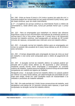 Prof. Antonio Daud Jr www.estrategiaconcursos.com.br 107 de 117
DIREITO DO TRABALHO P/ MPT
Teoria e Questões
Aula 00 Prof. Antonio Daud Jr
Art. 248 - Entre as horas 0 (zero) e 24 (vinte e quatro) de cada dia civil, o
tripulante poderá ser conservado em seu posto durante 8 (oito) horas, quer
de modo contínuo, quer de modo intermitente.
§ 1º - A exigência do serviço contínuo ou intermitente ficará a critério do
comandante e, neste último caso, nunca por período menor que 1 (uma)
hora.
Art. 253 - Para os empregados que trabalham no interior das câmaras
frigoríficas e para os que movimentam mercadorias do ambiente quente ou
normal para o frio e vice-versa, depois de 1 (uma) hora e 40 (quarenta)
minutos de trabalho contínuo, será assegurado um período de 20 (vinte)
minutos de repouso, computado esse intervalo como de trabalho efetivo.
Art. 293 - A duração normal do trabalho efetivo para os empregados em
minas no subsolo não excederá de 6 (seis) horas diárias ou de 36 (trinta e
seis) semanais.
Art. 294 - O tempo despendido pelo empregado da boca da mina ao local
do trabalho e vice-versa será computado para o efeito de pagamento do
salário.
Art. 295 - A duração normal do trabalho efetivo no subsolo poderá ser
elevada até 8 (oito) horas diárias ou 48 (quarenta e oito) semanais,
mediante acordo escrito entre empregado e empregador ou contrato
coletivo de trabalho, sujeita essa prorrogação à prévia licença da autoridade
competente em matéria de higiene do trabalho.
Parágrafo único - A duração normal do trabalho efetivo no subsolo poderá
ser inferior a 6 (seis) horas diárias, por determinação da autoridade de que
trata este artigo, tendo em vista condições locais de insalubridade e os
métodos e processos do trabalho adotado.
Art. 298 - Em cada período de 3 (três) horas consecutivas de trabalho, será
obrigatória uma pausa de 15 (quinze) minutos para repouso, a qual será
computada na duração normal de trabalho efetivo.
00000000000
00000000000 - DEMO
 