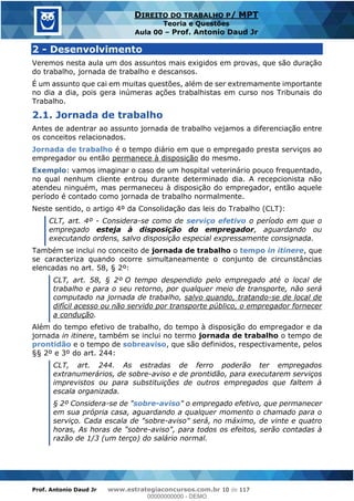 Prof. Antonio Daud Jr www.estrategiaconcursos.com.br 10 de 117
DIREITO DO TRABALHO P/ MPT
Teoria e Questões
Aula 00 Prof. Antonio Daud Jr
2 - Desenvolvimento
Veremos nesta aula um dos assuntos mais exigidos em provas, que são duração
do trabalho, jornada de trabalho e descansos.
É um assunto que cai em muitas questões, além de ser extremamente importante
no dia a dia, pois gera inúmeras ações trabalhistas em curso nos Tribunais do
Trabalho.
2.1. Jornada de trabalho
Antes de adentrar ao assunto jornada de trabalho vejamos a diferenciação entre
os conceitos relacionados.
Jornada de trabalho é o tempo diário em que o empregado presta serviços ao
empregador ou então permanece à disposição do mesmo.
Exemplo: vamos imaginar o caso de um hospital veterinário pouco frequentado,
no qual nenhum cliente entrou durante determinado dia. A recepcionista não
atendeu ninguém, mas permaneceu à disposição do empregador, então aquele
período é contado como jornada de trabalho normalmente.
Neste sentido, o artigo 4º da Consolidação das leis do Trabalho (CLT):
CLT, art. 4º - Considera-se como de serviço efetivo o período em que o
empregado esteja à disposição do empregador, aguardando ou
executando ordens, salvo disposição especial expressamente consignada.
Também se inclui no conceito de jornada de trabalho o tempo in itinere, que
se caracteriza quando ocorre simultaneamente o conjunto de circunstâncias
elencadas no art. 58, § 2º:
CLT, art. 58, § 2º O tempo despendido pelo empregado até o local de
trabalho e para o seu retorno, por qualquer meio de transporte, não será
computado na jornada de trabalho, salvo quando, tratando-se de local de
difícil acesso ou não servido por transporte público, o empregador fornecer
a condução.
Além do tempo efetivo de trabalho, do tempo à disposição do empregador e da
jornada in itinere, também se inclui no termo jornada de trabalho o tempo de
prontidão e o tempo de sobreaviso, que são definidos, respectivamente, pelos
§§ 2º e 3º do art. 244:
CLT, art. 244. As estradas de ferro poderão ter empregados
extranumerários, de sobre-aviso e de prontidão, para executarem serviços
imprevistos ou para substituições de outros empregados que faltem à
escala organizada.
§ 2º Considera-se de "sobre-aviso" o empregado efetivo, que permanecer
em sua própria casa, aguardando a qualquer momento o chamado para o
serviço. Cada escala de "sobre-aviso" será, no máximo, de vinte e quatro
horas, As horas de "sobre-aviso", para todos os efeitos, serão contadas à
razão de 1/3 (um terço) do salário normal.
00000000000
00000000000 - DEMO
 