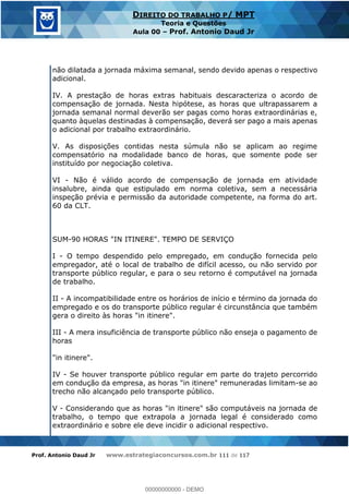 Prof. Antonio Daud Jr www.estrategiaconcursos.com.br 111 de 117
DIREITO DO TRABALHO P/ MPT
Teoria e Questões
Aula 00 Prof. Antonio Daud Jr
não dilatada a jornada máxima semanal, sendo devido apenas o respectivo
adicional.
IV. A prestação de horas extras habituais descaracteriza o acordo de
compensação de jornada. Nesta hipótese, as horas que ultrapassarem a
jornada semanal normal deverão ser pagas como horas extraordinárias e,
quanto àquelas destinadas à compensação, deverá ser pago a mais apenas
o adicional por trabalho extraordinário.
V. As disposições contidas nesta súmula não se aplicam ao regime
compensatório na modalidade banco de horas, que somente pode ser
instituído por negociação coletiva.
VI - Não é válido acordo de compensação de jornada em atividade
insalubre, ainda que estipulado em norma coletiva, sem a necessária
inspeção prévia e permissão da autoridade competente, na forma do art.
60 da CLT.
SUM-90 HORAS "IN ITINERE". TEMPO DE SERVIÇO
I - O tempo despendido pelo empregado, em condução fornecida pelo
empregador, até o local de trabalho de difícil acesso, ou não servido por
transporte público regular, e para o seu retorno é computável na jornada
de trabalho.
II - A incompatibilidade entre os horários de início e término da jornada do
empregado e os do transporte público regular é circunstância que também
gera o direito às horas "in itinere".
III - A mera insuficiência de transporte público não enseja o pagamento de
horas
"in itinere".
IV - Se houver transporte público regular em parte do trajeto percorrido
em condução da empresa, as horas "in itinere" remuneradas limitam-se ao
trecho não alcançado pelo transporte público.
V - Considerando que as horas "in itinere" são computáveis na jornada de
trabalho, o tempo que extrapola a jornada legal é considerado como
extraordinário e sobre ele deve incidir o adicional respectivo.
00000000000
00000000000 - DEMO
 