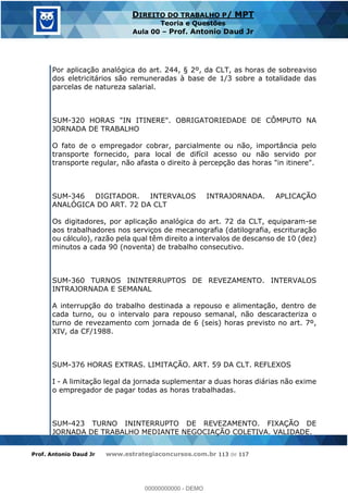 Prof. Antonio Daud Jr www.estrategiaconcursos.com.br 113 de 117
DIREITO DO TRABALHO P/ MPT
Teoria e Questões
Aula 00 Prof. Antonio Daud Jr
Por aplicação analógica do art. 244, § 2º, da CLT, as horas de sobreaviso
dos eletricitários são remuneradas à base de 1/3 sobre a totalidade das
parcelas de natureza salarial.
SUM-320 HORAS "IN ITINERE". OBRIGATORIEDADE DE CÔMPUTO NA
JORNADA DE TRABALHO
O fato de o empregador cobrar, parcialmente ou não, importância pelo
transporte fornecido, para local de difícil acesso ou não servido por
transporte regular, não afasta o direito à percepção das horas "in itinere".
SUM-346 DIGITADOR. INTERVALOS INTRAJORNADA. APLICAÇÃO
ANALÓGICA DO ART. 72 DA CLT
Os digitadores, por aplicação analógica do art. 72 da CLT, equiparam-se
aos trabalhadores nos serviços de mecanografia (datilografia, escrituração
ou cálculo), razão pela qual têm direito a intervalos de descanso de 10 (dez)
minutos a cada 90 (noventa) de trabalho consecutivo.
SUM-360 TURNOS ININTERRUPTOS DE REVEZAMENTO. INTERVALOS
INTRAJORNADA E SEMANAL
A interrupção do trabalho destinada a repouso e alimentação, dentro de
cada turno, ou o intervalo para repouso semanal, não descaracteriza o
turno de revezamento com jornada de 6 (seis) horas previsto no art. 7º,
XIV, da CF/1988.
SUM-376 HORAS EXTRAS. LIMITAÇÃO. ART. 59 DA CLT. REFLEXOS
I - A limitação legal da jornada suplementar a duas horas diárias não exime
o empregador de pagar todas as horas trabalhadas.
SUM-423 TURNO ININTERRUPTO DE REVEZAMENTO. FIXAÇÃO DE
JORNADA DE TRABALHO MEDIANTE NEGOCIAÇÃO COLETIVA. VALIDADE.
00000000000
00000000000 - DEMO
 