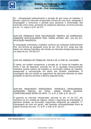 Prof. Antonio Daud Jr www.estrategiaconcursos.com.br 115 de 117
DIREITO DO TRABALHO P/ MPT
Teoria e Questões
Aula 00 Prof. Antonio Daud Jr
IV Ultrapassada habitualmente a jornada de seis horas de trabalho, é
devido o gozo do intervalo intrajornada mínimo de uma hora, obrigando o
empregador a remunerar o período para descanso e alimentação não
usufruído como extra, acrescido do respectivo adicional, na forma prevista
no art. 71, caput e § 4º, da CLT.
SUM-438 INTERVALO PARA RECUPERAÇÃO TÉRMICA DO EMPREGADO.
AMBIENTE ARTIFICIALMENTE FRIO. HORAS EXTRAS. ART. 253 DA CLT.
APLICAÇÃO ANALÓGICA.
O empregado submetido a trabalho contínuo em ambiente artificialmente
frio, nos termos do parágrafo único do art. 253 da CLT, ainda que não
labore em câmara frigorífica, tem direito ao intervalo intrajornada previsto
no caput do art. 253 da CLT.
SUM-444 JORNADA DE TRABALHO. ESCALA DE 12 POR 36. VALIDADE.
É valida, em caráter excepcional, a jornada de 12 horas de trabalho por
trinta e seis de descanso, prevista em lei ou ajustada exclusivamente
mediante acordo coletivo de trabalho ou convenção coletiva de trabalho,
assegurada a remuneração em dobro dos feriados trabalhados. O
empregado não tem direito ao pagamento de adicional referente ao labor
prestado na décima primeira e décima segunda horas.
SUM-446 MAQUINISTA FERROVIÁRIO. INTERVALO INTRAJORNADA.
SUPRESSÃO PARCIAL OU TOTAL. HORAS EXTRAS DEVIDAS.
COMPATIBILIDADE ENTRE OS ARTS. 71, § 4º, E 238, § 5º, DA CLT.
A garantia ao intervalo intrajornada, prevista no art. 71 da CLT, por
constituir-se em medida de higiene, saúde e segurança do empregado, é
aplicável também ao ferroviário maquinista integrante da categoria "c"
(equipagem de trem em geral), não havendo incompatibilidade entre as
regras inscritas nos arts. 71, § 4º, e 238, § 5º, da CLT
00000000000
00000000000 - DEMO
 