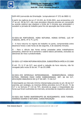 Prof. Antonio Daud Jr www.estrategiaconcursos.com.br 116 de 117
DIREITO DO TRABALHO P/ MPT
Teoria e Questões
Aula 00 Prof. Antonio Daud Jr
SUM-449 (conversão da Orientação Jurisprudencial nº 372 da SBDI-1)
A partir da vigência da Lei nº 10.243, de 19.06.2001, que acrescentou o §
1º ao art. 58 da CLT, não mais prevalece cláusula prevista em convenção
ou acordo coletivo que elastece o limite de 5 minutos que antecedem e
sucedem a jornada de trabalho para fins de apuração das horas extras.
OJ-SDI1-60 PORTUÁRIOS. HORA NOTURNA. HORAS EXTRAS. (LEI Nº
4.860/65, ARTS. 4º E 7º, § 5º)
I - A hora noturna no regime de trabalho no porto, compreendida entre
dezenove horas e sete horas do dia seguinte, é de sessenta minutos.
II - Para o cálculo das horas extras prestadas pelos trabalhadores
portuários, observar-se-á somente o salário básico percebido, excluídos os
adicionais de risco e produtividade.
OJ-SDI1-127 HORA NOTURNA REDUZIDA. SUBSISTÊNCIA APÓS A CF/1988
O art. 73, § 1º da CLT, que prevê a redução da hora noturna, não foi
revogado pelo inciso IX do art. 7º da CF/1988.
OJ-SDI1-355 INTERVALO INTERJORNADAS. INOBSERVÂNCIA. HORAS
EXTRAS. PERÍODO PAGO COMO SOBREJORNADA. ART. 66 DA CLT.
APLICAÇÃO ANALÓGICA DO § 4º DO ART. 71 DA CLT
O desrespeito ao intervalo mínimo interjornadas previsto no art. 66 da CLT
acarreta, por analogia, os mesmos efeitos previstos no § 4º do art. 71 da
CLT e na Súmula nº 110 do TST, devendo-se pagar a integralidade das
horas que foram subtraídas do intervalo, acrescidas do respectivo adicional.
OJ-SDI1-360 TURNO ININTERRUPTO DE REVEZAMENTO. DOIS TURNOS.
HORÁRIO DIURNO E NOTURNO. CARACTERIZAÇÃO
00000000000
00000000000 - DEMO
 