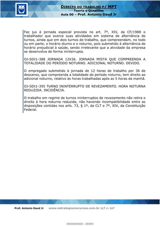 Prof. Antonio Daud Jr www.estrategiaconcursos.com.br 117 de 117
DIREITO DO TRABALHO P/ MPT
Teoria e Questões
Aula 00 Prof. Antonio Daud Jr
Faz jus à jornada especial prevista no art. 7º, XIV, da CF/1988 o
trabalhador que exerce suas atividades em sistema de alternância de
turnos, ainda que em dois turnos de trabalho, que compreendam, no todo
ou em parte, o horário diurno e o noturno, pois submetido à alternância de
horário prejudicial à saúde, sendo irrelevante que a atividade da empresa
se desenvolva de forma ininterrupta.
OJ-SDI1-388 JORNADA 12X36. JORNADA MISTA QUE COMPREENDA A
TOTALIDADE DO PERÍODO NOTURNO. ADICIONAL NOTURNO. DEVIDO.
O empregado submetido à jornada de 12 horas de trabalho por 36 de
descanso, que compreenda a totalidade do período noturno, tem direito ao
adicional noturno, relativo às horas trabalhadas após as 5 horas da manhã.
OJ-SDI1-395 TURNO ININTERRUPTO DE REVEZAMENTO. HORA NOTURNA
REDUZIDA. INCIDÊNCIA.
O trabalho em regime de turnos ininterruptos de revezamento não retira o
direito à hora noturna reduzida, não havendo incompatibilidade entre as
disposições contidas nos arts. 73, § 1º, da CLT e 7º, XIV, da Constituição
Federal.
00000000000
00000000000 - DEMO
 