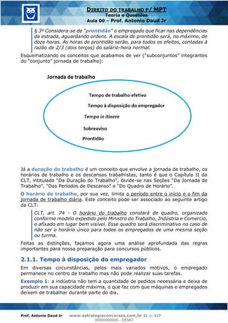 Prof. Antonio Daud Jr www.estrategiaconcursos.com.br 11 de 117
DIREITO DO TRABALHO P/ MPT
Teoria e Questões
Aula 00 Prof. Antonio Daud Jr
§ 3º Considera-se de "prontidão" o empregado que ficar nas dependências
da estrada, aguardando ordens. A escala de prontidão será, no máximo, de
doze horas. As horas de prontidão serão, para todos os efeitos, contadas à
razão de 2/3 (dois terços) do salário-hora normal.
Já a duração do trabalho é um conceito que envolve a jornada de trabalho, os
horários de trabalho e os descansos trabalhistas, tanto é que o Capítulo II da
-
O horário de trabalho, por sua vez, limita o período entre o início e o fim da
jornada de trabalho diária. Este conceito pode ser associado ao seguinte artigo
da CLT:
CLT, art. 74 - O horário do trabalho constará de quadro, organizado
conforme modelo expedido pelo Ministro do Trabalho, Indústria e Comercio,
e afixado em lugar bem visível. Esse quadro será discriminativo no caso de
não ser o horário único para todos os empregados de uma mesma seção
ou turma.
Feitas as distinções, façamos agora uma análise aprofundada das regras
importantes para nossa preparação para concursos públicos.
2.1.1. Tempo à disposição do empregador
Em diversas circunstâncias, pelos mais variados motivos, o empregado
permanece no centro de trabalho mas não pode realizar suas tarefas.
Exemplo 1: a indústria não tem a quantidade de pedidos necessária e deixa de
produzir em sua capacidade máxima, o que faz com que máquinas e empregados
deixem de trabalhar durante parte do dia.
00000000000
00000000000 - DEMO
 