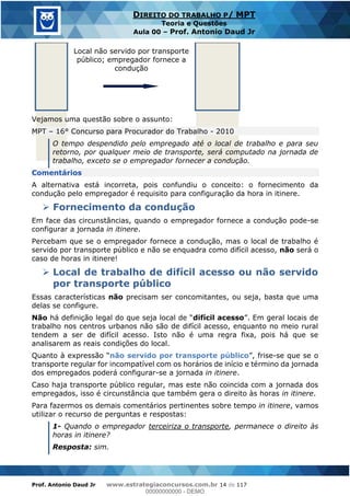 Prof. Antonio Daud Jr www.estrategiaconcursos.com.br 14 de 117
DIREITO DO TRABALHO P/ MPT
Teoria e Questões
Aula 00 Prof. Antonio Daud Jr
Local não servido por transporte
público; empregador fornece a
condução
Vejamos uma questão sobre o assunto:
MPT 16° Concurso para Procurador do Trabalho - 2010
O tempo despendido pelo empregado até o local de trabalho e para seu
retorno, por qualquer meio de transporte, será computado na jornada de
trabalho, exceto se o empregador fornecer a condução.
Comentários
A alternativa está incorreta, pois confundiu o conceito: o fornecimento da
condução pelo empregador é requisito para configuração da hora in itinere.
Fornecimento da condução
Em face das circunstâncias, quando o empregador fornece a condução pode-se
configurar a jornada in itinere.
Percebam que se o empregador fornece a condução, mas o local de trabalho é
servido por transporte público e não se enquadra como difícil acesso, não será o
caso de horas in itinere!
Local de trabalho de difícil acesso ou não servido
por transporte público
Essas características não precisam ser concomitantes, ou seja, basta que uma
delas se configure.
Não difícil acesso
trabalho nos centros urbanos não são de difícil acesso, enquanto no meio rural
tendem a ser de difícil acesso. Isto não é uma regra fixa, pois há que se
analisarem as reais condições do local.
não servido por transporte público -se que se o
transporte regular for incompatível com os horários de início e término da jornada
dos empregados poderá configurar-se a jornada in itinere.
Caso haja transporte público regular, mas este não coincida com a jornada dos
empregados, isso é circunstância que também gera o direito às horas in itinere.
Para fazermos os demais comentários pertinentes sobre tempo in itinere, vamos
utilizar o recurso de perguntas e respostas:
1- Quando o empregador terceiriza o transporte, permanece o direito às
horas in itinere?
Resposta: sim.
00000000000
00000000000 - DEMO
 