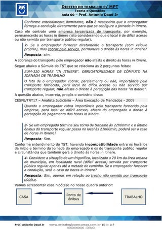 Prof. Antonio Daud Jr www.estrategiaconcursos.com.br 15 de 117
DIREITO DO TRABALHO P/ MPT
Teoria e Questões
Aula 00 Prof. Antonio Daud Jr
Conforme entendimento dominante, não é necessário que o empregador
forneça a condução diretamente para que se configure a jornada in itinere.
Caso ele contrate uma empresa terceirizada de transporte, por exemplo,
permanecerão as horas in itinere (isto considerando que o local é de difícil acesso
ou não servido por transporte público regular).
2- Se o empregador fornecer diretamente o transporte (com veículo
próprio), mas cobrar pelo serviço, permanece o direito às horas in itinere?
Resposta: sim.
A cobrança do transporte pelo empregador não afasta o direito às horas in itinere.
Segue abaixo a Súmula do TST que se relaciona às 2 perguntas feitas:
SUM-320 HORAS "IN ITINERE". OBRIGATORIEDADE DE CÔMPUTO NA
JORNADA DE TRABALHO
O fato de o empregador cobrar, parcialmente ou não, importância pelo
transporte fornecido, para local de difícil acesso ou não servido por
transporte regular, não afasta o direito à percepção das horas "in itinere".
A questão abaixo, incorreta, propôs o contrário disso:
CESPE/TRT17 Analista Judiciário Área Execução de Mandados - 2009
Quando o empregador cobra importância pelo transporte fornecido pela
empresa, para local de difícil acesso, afasta do empregado o direito à
percepção do pagamento das horas in itinere.
3- Se um empregado termina seu torno de trabalho às 22h00min e o último
ônibus do transporte regular passa no local às 21h00min, poderá ser o caso
de horas in itinere?
Resposta: Sim.
Conforme entendimento do TST, havendo incompatibilidade entre os horários
de início e término da jornada do empregado e os do transporte público regular
é circunstância que também gera o direito às horas in itinere.
4- Considere a situação de um frigorífico, localizado a 20 km da área urbana
do município, em localidade rural (difícil acesso) servida por transporte
público regular apenas até a metade do caminho. Se o empregador fornecer
a condução, será o caso de horas in itinere?
Resposta: Sim, apenas em relação ao trecho não servido por transporte
público.
Vamos acrescentar essa hipótese no nosso quadro anterior:
CASA
Ponto de
ônibus
TRABALHO
00000000000
00000000000 - DEMO
 