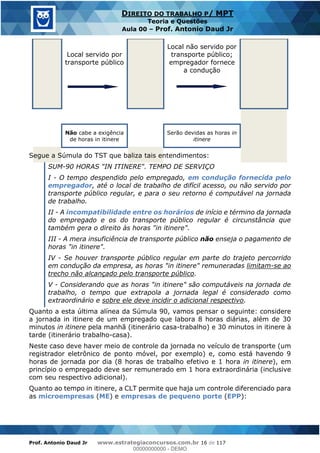 Prof. Antonio Daud Jr www.estrategiaconcursos.com.br 16 de 117
DIREITO DO TRABALHO P/ MPT
Teoria e Questões
Aula 00 Prof. Antonio Daud Jr
Local servido por
transporte público
Local não servido por
transporte público;
empregador fornece
a condução
Não cabe a exigência
de horas in itinere
Serão devidas as horas in
itinere
Segue a Súmula do TST que baliza tais entendimentos:
SUM-90 HORAS "IN ITINERE". TEMPO DE SERVIÇO
I - O tempo despendido pelo empregado, em condução fornecida pelo
empregador, até o local de trabalho de difícil acesso, ou não servido por
transporte público regular, e para o seu retorno é computável na jornada
de trabalho.
II - A incompatibilidade entre os horários de início e término da jornada
do empregado e os do transporte público regular é circunstância que
também gera o direito às horas "in itinere".
III - A mera insuficiência de transporte público não enseja o pagamento de
horas "in itinere".
IV - Se houver transporte público regular em parte do trajeto percorrido
em condução da empresa, as horas "in itinere" remuneradas limitam-se ao
trecho não alcançado pelo transporte público.
V - Considerando que as horas "in itinere" são computáveis na jornada de
trabalho, o tempo que extrapola a jornada legal é considerado como
extraordinário e sobre ele deve incidir o adicional respectivo.
Quanto a esta última alínea da Súmula 90, vamos pensar o seguinte: considere
a jornada in itinere de um empregado que labora 8 horas diárias, além de 30
minutos in itinere pela manhã (itinerário casa-trabalho) e 30 minutos in itinere à
tarde (itinerário trabalho-casa).
Neste caso deve haver meio de controle da jornada no veículo de transporte (um
registrador eletrônico de ponto móvel, por exemplo) e, como está havendo 9
horas de jornada por dia (8 horas de trabalho efetivo e 1 hora in itinere), em
princípio o empregado deve ser remunerado em 1 hora extraordinária (inclusive
com seu respectivo adicional).
Quanto ao tempo in itinere, a CLT permite que haja um controle diferenciado para
as microempresas (ME) e empresas de pequeno porte (EPP):
00000000000
00000000000 - DEMO
 