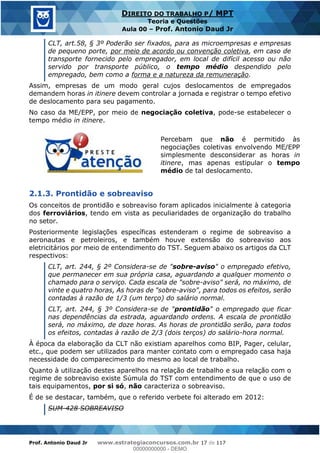 Prof. Antonio Daud Jr www.estrategiaconcursos.com.br 17 de 117
DIREITO DO TRABALHO P/ MPT
Teoria e Questões
Aula 00 Prof. Antonio Daud Jr
CLT, art.58, § 3º Poderão ser fixados, para as microempresas e empresas
de pequeno porte, por meio de acordo ou convenção coletiva, em caso de
transporte fornecido pelo empregador, em local de difícil acesso ou não
servido por transporte público, o tempo médio despendido pelo
empregado, bem como a forma e a natureza da remuneração.
Assim, empresas de um modo geral cujos deslocamentos de empregados
demandem horas in itinere devem controlar a jornada e registrar o tempo efetivo
de deslocamento para seu pagamento.
No caso da ME/EPP, por meio de negociação coletiva, pode-se estabelecer o
tempo médio in itinere.
Percebam que não é permitido às
negociações coletivas envolvendo ME/EPP
simplesmente desconsiderar as horas in
itinere, mas apenas estipular o tempo
médio de tal deslocamento.
2.1.3. Prontidão e sobreaviso
Os conceitos de prontidão e sobreaviso foram aplicados inicialmente à categoria
dos ferroviários, tendo em vista as peculiaridades de organização do trabalho
no setor.
Posteriormente legislações específicas estenderam o regime de sobreaviso a
aeronautas e petroleiros, e também houve extensão do sobreaviso aos
eletricitários por meio de entendimento do TST. Seguem abaixo os artigos da CLT
respectivos:
CLT, art. 244, § 2º Considera-se de "sobre-aviso" o empregado efetivo,
que permanecer em sua própria casa, aguardando a qualquer momento o
chamado para o serviço. Cada escala de "sobre-aviso" será, no máximo, de
vinte e quatro horas, As horas de "sobre-aviso", para todos os efeitos, serão
contadas à razão de 1/3 (um terço) do salário normal.
CLT, art. 244, § 3º Considera-se de "prontidão" o empregado que ficar
nas dependências da estrada, aguardando ordens. A escala de prontidão
será, no máximo, de doze horas. As horas de prontidão serão, para todos
os efeitos, contadas à razão de 2/3 (dois terços) do salário-hora normal.
À época da elaboração da CLT não existiam aparelhos como BIP, Pager, celular,
etc., que podem ser utilizados para manter contato com o empregado casa haja
necessidade do comparecimento do mesmo ao local de trabalho.
Quanto à utilização destes aparelhos na relação de trabalho e sua relação com o
regime de sobreaviso existe Súmula do TST com entendimento de que o uso de
tais equipamentos, por si só, não caracteriza o sobreaviso.
É de se destacar, também, que o referido verbete foi alterado em 2012:
SUM-428 SOBREAVISO
00000000000
00000000000 - DEMO
 