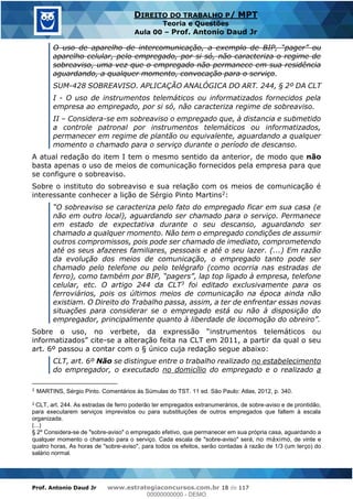 Prof. Antonio Daud Jr www.estrategiaconcursos.com.br 18 de 117
DIREITO DO TRABALHO P/ MPT
Teoria e Questões
Aula 00 Prof. Antonio Daud Jr
O uso de aparelho de intercomunicação, a exemplo d
aparelho celular, pelo empregado, por si só, não caracteriza o regime de
sobreaviso, uma vez que o empregado não permanece em sua residência
aguardando, a qualquer momento, convocação para o serviço.
SUM-428 SOBREAVISO. APLICAÇÃO ANALÓGICA DO ART. 244, § 2º DA CLT
I - O uso de instrumentos telemáticos ou informatizados fornecidos pela
empresa ao empregado, por si só, não caracteriza regime de sobreaviso.
II Considera-se em sobreaviso o empregado que, à distancia e submetido
a controle patronal por instrumentos telemáticos ou informatizados,
permanecer em regime de plantão ou equivalente, aguardando a qualquer
momento o chamado para o serviço durante o período de descanso.
A atual redação do item I tem o mesmo sentido da anterior, de modo que não
basta apenas o uso de meios de comunicação fornecidos pela empresa para que
se configure o sobreaviso.
Sobre o instituto do sobreaviso e sua relação com os meios de comunicação é
interessante conhecer a lição de Sérgio Pinto Martins2:
breaviso se caracteriza pelo fato do empregado ficar em sua casa (e
não em outro local), aguardando ser chamado para o serviço. Permanece
em estado de expectativa durante o seu descanso, aguardando ser
chamado a qualquer momento. Não tem o empregado condições de assumir
outros compromissos, pois pode ser chamado de imediato, comprometendo
até os seus afazeres familiares, pessoais e até o seu lazer. (...) Em razão
da evolução dos meios de comunicação, o empregado tanto pode ser
chamado pelo telefone ou pelo telégrafo (como ocorria nas estradas de
celular, etc. O artigo 244 da CLT3 foi editado exclusivamente para os
ferroviários, pois os últimos meios de comunicação na época ainda não
existiam. O Direito do Trabalho passa, assim, a ter de enfrentar essas novas
situações para considerar se o empregado está ou não à disposição do
nstrumentos telemáticos ou
cite-se a alteração feita na CLT em 2011, a partir da qual o seu
art. 6º passou a contar com o § único cuja redação segue abaixo:
CLT, art. 6º Não se distingue entre o trabalho realizado no estabelecimento
do empregador, o executado no domicílio do empregado e o realizado a
2
MARTINS, Sérgio Pinto. Comentários às Súmulas do TST. 11 ed. São Paulo: Atlas, 2012, p. 340.
3 CLT, art. 244. As estradas de ferro poderão ter empregados extranumerários, de sobre-aviso e de prontidão,
para executarem serviços imprevistos ou para substituições de outros empregados que faltem à escala
organizada.
(...)
§ 2º Considera-se de "sobre-aviso" o empregado efetivo, que permanecer em sua própria casa, aguardando a
qualquer momento o chamado para o serviço. Cada escala de "sobre-aviso" será, no máximo, de vinte e
quatro horas, As horas de "sobre-aviso", para todos os efeitos, serão contadas à razão de 1/3 (um terço) do
salário normal.
00000000000
00000000000 - DEMO
 