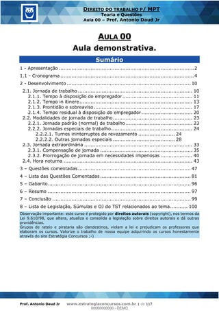 Prof. Antonio Daud Jr www.estrategiaconcursos.com.br 1 de 117
DIREITO DO TRABALHO P/ MPT
Teoria e Questões
Aula 00 Prof. Antonio Daud Jr
Sumário
1 - Apresentação .....................................................................................2
1.1 - Cronograma ....................................................................................4
2 - Desenvolvimento .............................................................................. 10
2.1. Jornada de trabalho ........................................................................ 10
2.1.1. Tempo à disposição do empregador............................................ 11
2.1.2. Tempo in itinere....................................................................... 13
2.1.3. Prontidão e sobreaviso.............................................................. 17
2.1.4. Tempo residual à disposição do empregador ................................ 20
2.2. Modalidades de jornada de trabalho.................................................. 23
2.2.1. Jornada padrão (normal) de trabalho.......................................... 23
2.2.2. Jornadas especiais de trabalho................................................... 24
2.2.2.1. Turnos ininterruptos de revezamento ....................... 24
2.2.2.2. Outras jornadas especiais ....................................... 28
2.3. Jornada extraordinária .................................................................... 33
2.3.1. Compensação de jornada .......................................................... 35
2.3.2. Prorrogação de jornada em necessidades imperiosas .................... 40
2.4. Hora noturna ................................................................................. 43
3 Questões comentadas....................................................................... 47
4 Lista das Questões Comentadas ......................................................... 81
5 Gabarito.......................................................................................... 96
6 Resumo .......................................................................................... 97
7 Conclusão ....................................................................................... 99
8 Lista de Legislação, Súmulas e OJ do TST relacionados ao tema........... 100
Observação importante: este curso é protegido por direitos autorais (copyright), nos termos da
Lei 9.610/98, que altera, atualiza e consolida a legislação sobre direitos autorais e dá outras
providências.
Grupos de rateio e pirataria são clandestinos, violam a lei e prejudicam os professores que
elaboram os cursos. Valorize o trabalho de nossa equipe adquirindo os cursos honestamente
através do site Estratégia Concursos ;-)
Aula demonstrativa.
00000000000
00000000000 - DEMO
 