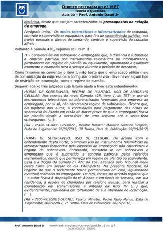 Prof. Antonio Daud Jr www.estrategiaconcursos.com.br 19 de 117
DIREITO DO TRABALHO P/ MPT
Teoria e Questões
Aula 00 Prof. Antonio Daud Jr
distância, desde que estejam caracterizados os pressupostos da relação
de emprego.
Parágrafo único. Os meios telemáticos e informatizados de comando,
controle e supervisão se equiparam, para fins de subordinação jurídica, aos
meios pessoais e diretos de comando, controle e supervisão do trabalho
alheio.
Voltando à Súmula 428, vejamos seu item II:
II Considera-se em sobreaviso o empregado que, à distancia e submetido
a controle patronal por instrumentos telemáticos ou informatizados,
permanecer em regime de plantão ou equivalente, aguardando a qualquer
momento o chamado para o serviço durante o período de descanso.
Como frisamos ao comentar o item I, não basta que o empregado utilize meio
de comunicação da empresa para configurar o sobreaviso: deve haver algum tipo
de restrição de locomoção, como o regime de plantão.
Seguem abaixo três julgados cuja leitura ajuda a fixar este entendimento:
HORAS DE SOBREAVISO. REGIME DE PLANTÃO. USO DE APARELHO
CELULAR. Nos termos da novel Súmula 428, item I, do TST- o uso de
instrumentos telemáticos ou informatizados fornecidos pela empresa ao
empregado, por si só, não caracteriza regime de sobreaviso-. Ocorre que,
na hipótese dos autos, a condenação para pagamento das horas de
sobreaviso foi fixada em razão de haver prova de que o empregado ficava
de plantão desde a sexta-feira de uma semana até a sexta-feira
subsequente. (...)
(RR - 45400-34.2006.5.09.0072 , Relator Ministro: Mauricio Godinho Delgado,
Data de Julgamento: 26/09/2012, 3ª Turma, Data de Publicação: 28/09/2012)
HORAS DE SOBREAVISO. USO DE CELULAR. De acordo com o
entendimento desta Corte, o simples uso de instrumentos telemáticos ou
informatizados fornecidos pela empresa ao empregado não caracteriza o
regime de sobreaviso. Entretanto, considera-se em sobreaviso o
empregado que é submetido a controle patronal pelos referidos
instrumentos, desde que permaneça em regime de plantão ou equivalente.
Essa é a dicção da Súmula nº 428 do TST, alterada pelo Tribunal Pleno
desta Corte em sessão do dia 14/09/2012. Na presente hipótese, há
registro de que o reclamante tenha permanecido em casa, aguardando
eventual chamado do empregador. De fato, consta no acórdão regional que
- o autor ficava à disposição da ré à noite e em finais de semana, em sua
residência, à espera de chamados por telefone celular, para realizar a
manutenção em transmissores e antenas da RBS TV (...) que,
evidentemente, redundava em tolhimento de sua liberdade de locomoção.
(...)
(RR - 7200-44.2009.5.04.0701, Relator Ministro: Pedro Paulo Manus, Data de
Julgamento: 26/09/2012, 7ª Turma, Data de Publicação: 28/09/2012)
00000000000
00000000000 - DEMO
 
