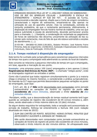 Prof. Antonio Daud Jr www.estrategiaconcursos.com.br 20 de 117
DIREITO DO TRABALHO P/ MPT
Teoria e Questões
Aula 00 Prof. Antonio Daud Jr
EMBARGOS REGIDOS PELA LEI Nº 11.496/2007 HORAS DE SOBREAVISO -
USO DE BIP OU APARELHO CELULAR - SUBMISSÃO À ESCALA DE
ATENDIMENTO - SÚMULA Nº 428 DO TST. O acórdão da Turma,
transcrevendo a decisão regional, dispôs que a Corte de origem considerou
caracterizado o regime de sobreaviso, amparando-se não apenas na
utilização do uso do aparelho celular, mas na constatação, extraída do
conjunto probatório, de que o reclamante permanecia, efetivamente, à
disposição do empregador fora do horário normal de trabalho, uma vez que
estava submetido à escala de atendimento, devendo permanecer pronto
para a chamada. (...) Destarte, a condenação do reclamado ao pagamento
de horas de sobreaviso não decorreu unicamente da utilização de bip ou
celular pelo reclamante, mas do fato de que ele estava submetido a escalas
de atendimento. (...).
(E-ED-RR - 3843800-92.2009.5.09.0651, Redator Ministro: José Roberto Freire
Pimenta, Data de Julgamento: 23/08/2012, Subseção I Especializada em Dissídios
Individuais, Data de Publicação: 07/01/2013)
2.1.4. Tempo residual à disposição do empregador
Este termo foi cunhado pela jurisprudência para caracterizar pequenos intervalos
de tempo nos quais o empregado está adentrando ou saindo do local de trabalho.
Este conceito se relaciona a pequenos intervalos de tempo em que o empregado,
em tese, aguarda a marcação do seu ponto.
Exemplo: uma empresa possui 100 (cem) empregados e tem apenas 2 (dois)
Registradores Eletrônicos de Ponto (REP)
os empregados registram as entradas e saídas.
Como não é possível que todos registrem simultaneamente o ponto (e a maioria
chega à empresa no mesmo horário), e considerando a prática jurisprudencial,
foi inserida na CLT regra que permite desconsiderar pequenas variações no ponto
do empregado, qual seja:
CLT, art. 58, § 1º Não serão descontadas nem computadas como jornada
extraordinária as variações de horário no registro de ponto não
excedentes de cinco minutos, observado o limite máximo de dez
minutos diários.
Percebam, então, que a desconsideração do tempo residual somente terá lugar
quando as variações de registro não excederem de 05 (cinco) minutos e, além
disso, sendo observado o limite máximo diário de 10 (dez) minutos.
Se algum destes requisitos for extrapolado, toda a variação será acrescentada na
jornada de trabalho. Reforça tal entendimento a Súmula 366 (com redação
atualizada em maio de 2015):
SUM-366 CARTÃO DE PONTO. REGISTRO. HORAS EXTRAS. MINUTOS QUE
ANTECEDEM E SUCEDEM A JORNADA DE TRABALHO
Não serão descontadas nem computadas como jornada extraordinária as
variações de horário do registro de ponto não excedentes de cinco minutos,
observado o limite máximo de dez minutos diários. Se ultrapassado esse
00000000000
00000000000 - DEMO
 