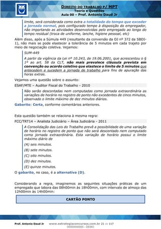 Prof. Antonio Daud Jr www.estrategiaconcursos.com.br 21 de 117
DIREITO DO TRABALHO P/ MPT
Teoria e Questões
Aula 00 Prof. Antonio Daud Jr
limite, será considerada como extra a totalidade do tempo que exceder
a jornada normal, pois configurado tempo à disposição do empregador,
não importando as atividades desenvolvidas pelo empregado ao longo do
tempo residual (troca de uniforme, lanche, higiene pessoal, etc)
Além disso, após a Súmula 449 (resultante da conversão da OJ nº 372 da SBDI-
1), não mais se pode elastecer a tolerância de 5 minutos em cada trajeto por
meio de negociação coletiva. Vejamos:
SUM-449
A partir da vigência da Lei nº 10.243, de 19.06.2001, que acrescentou o §
1º ao art. 58 da CLT, não mais prevalece cláusula prevista em
convenção ou acordo coletivo que elastece o limite de 5 minutos que
antecedem e sucedem a jornada de trabalho para fins de apuração das
horas extras.
Vejamos uma questão sobre o assunto:
ESAF/MTE Auditor Fiscal do Trabalho - 2010
Não serão descontadas nem computadas como jornada extraordinária as
variações de horário no registro de ponto não excedentes de cinco minutos,
observado o limite máximo de dez minutos diários.
Gabarito: Certa, conforme comentários anteriores.
Esta questão também se relaciona à mesma regra:
FCC/TRT14 Analista Judiciário Área Judiciária - 2011
A Consolidação das Leis do Trabalho prevê a possibilidade de uma variação
de horário no registro de ponto que não será descontado nem computado
como jornada extraordinária. Esta variação de horário possui o limite
máximo diário de
(A) seis minutos.
(B) sete minutos.
(C) oito minutos.
(D) dez minutos.
(E) quinze minutos.
O gabarito, no caso, é a alternativa (D).
Considerando a regra, imaginemos as seguintes situações práticas de um
empregado que labora das 08h00min às 18h00min, com intervalo de almoço das
12h00min às 14h00min:
CARTÃO PONTO
00000000000
00000000000 - DEMO
 